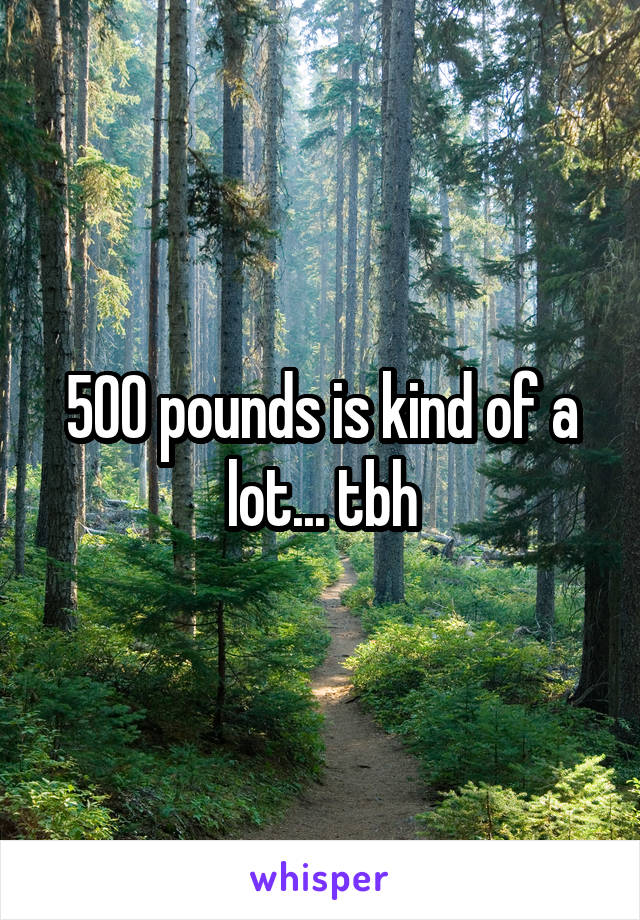 500 pounds is kind of a lot... tbh