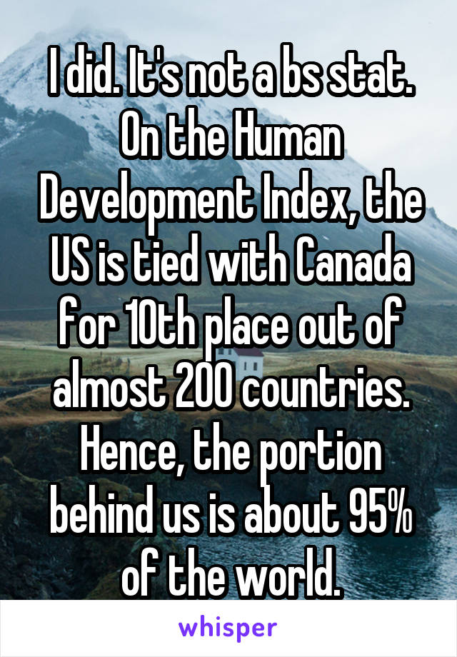 I did. It's not a bs stat. On the Human Development Index, the US is tied with Canada for 10th place out of almost 200 countries. Hence, the portion behind us is about 95% of the world.