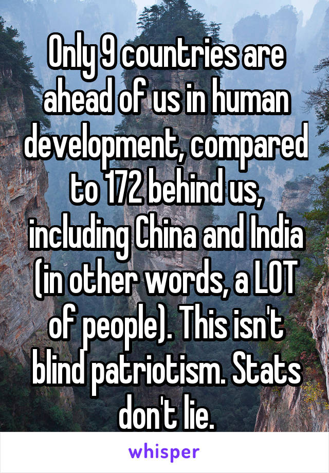 Only 9 countries are ahead of us in human development, compared to 172 behind us, including China and India (in other words, a LOT of people). This isn't blind patriotism. Stats don't lie.