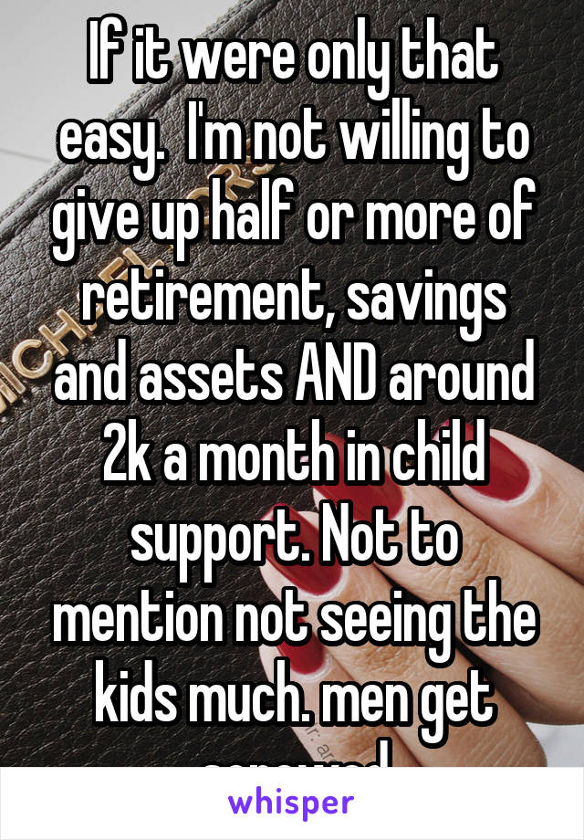 If it were only that easy.  I'm not willing to give up half or more of retirement, savings and assets AND around 2k a month in child support. Not to mention not seeing the kids much. men get screwed