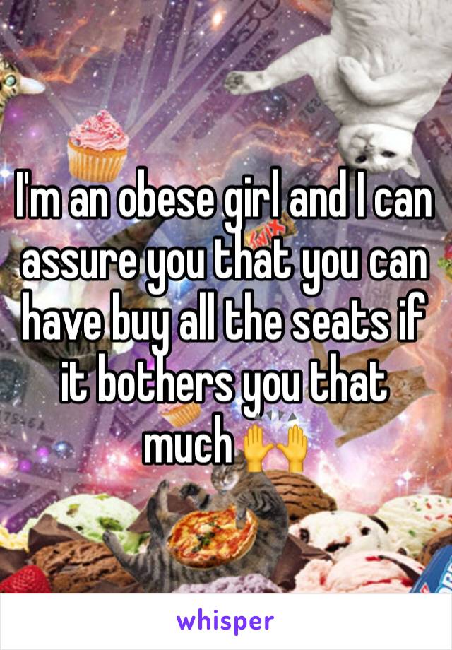 I'm an obese girl and I can assure you that you can have buy all the seats if it bothers you that much 🙌