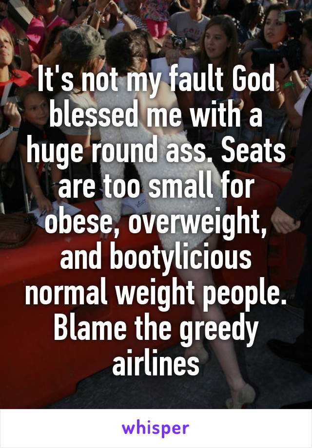 It's not my fault God blessed me with a huge round ass. Seats are too small for obese, overweight, and bootylicious normal weight people. Blame the greedy airlines