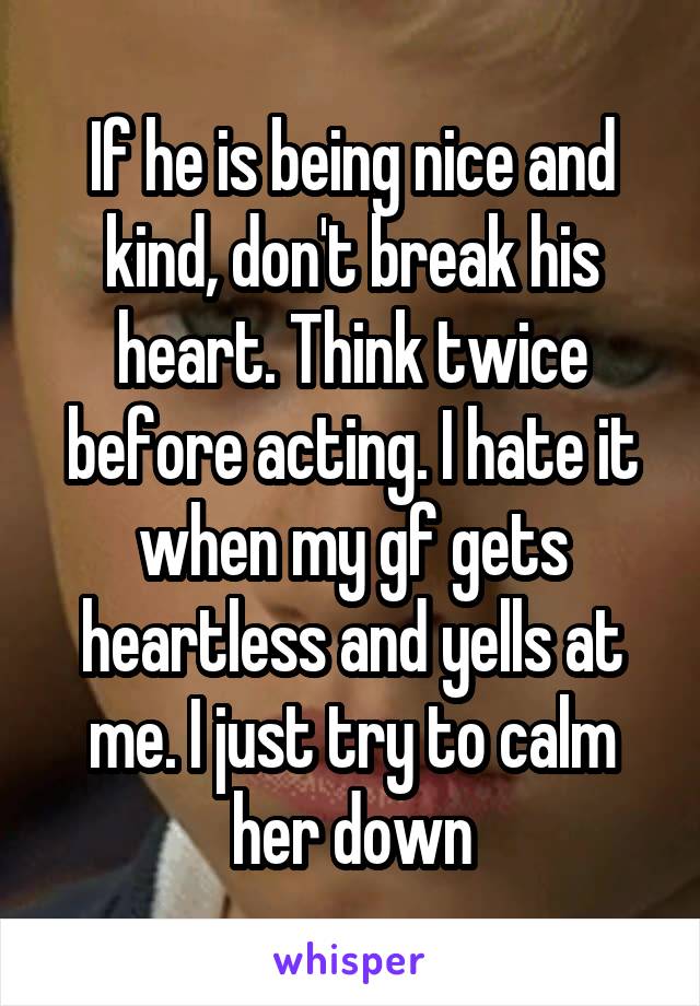 If he is being nice and kind, don't break his heart. Think twice before acting. I hate it when my gf gets heartless and yells at me. I just try to calm her down