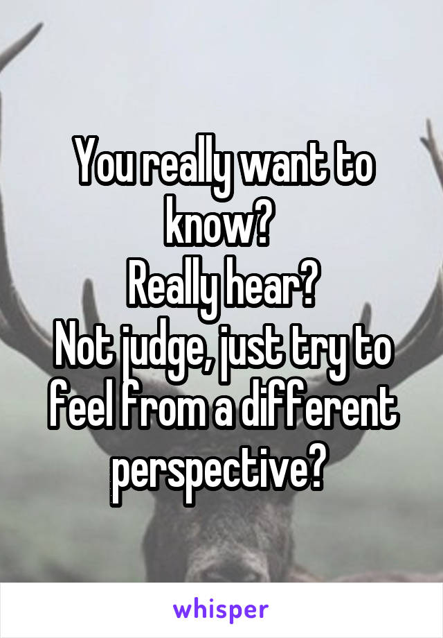You really want to know? 
Really hear?
Not judge, just try to feel from a different perspective? 