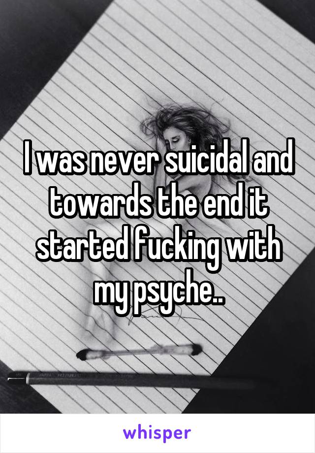 I was never suicidal and towards the end it started fucking with my psyche..