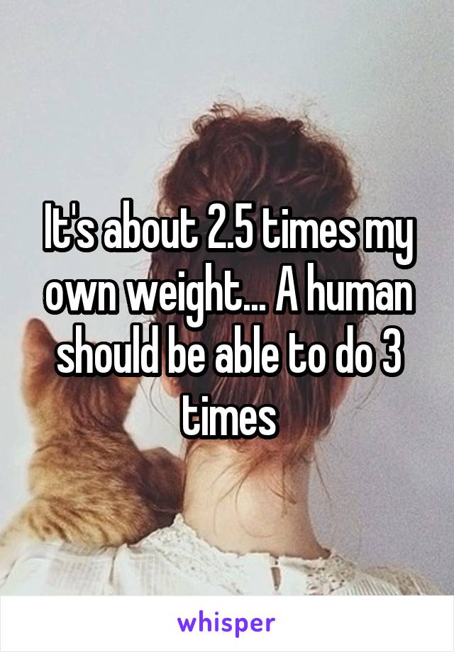 It's about 2.5 times my own weight... A human should be able to do 3 times