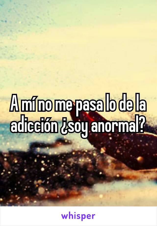 A mí no me pasa lo de la adicción ¿soy anormal?