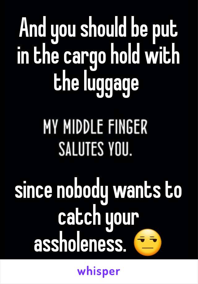 And you should be put in the cargo hold with the luggage 



since nobody wants to catch your assholeness. 😒