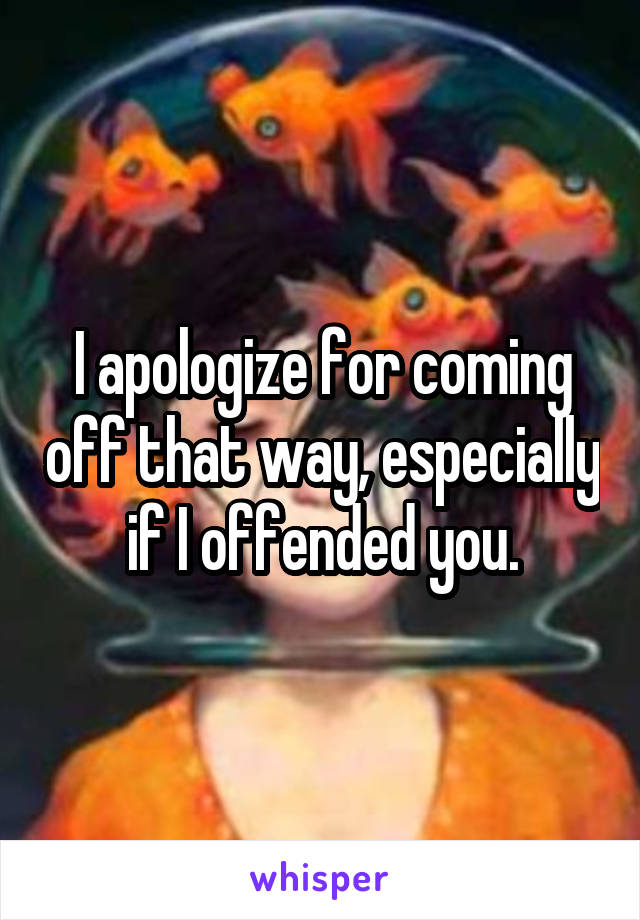 I apologize for coming off that way, especially if I offended you.