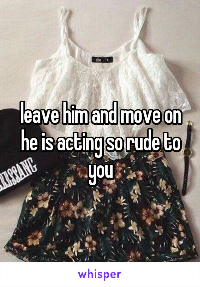 leave him and move on he is acting so rude to you