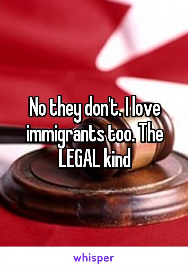 No they don't. I love immigrants too. The LEGAL kind