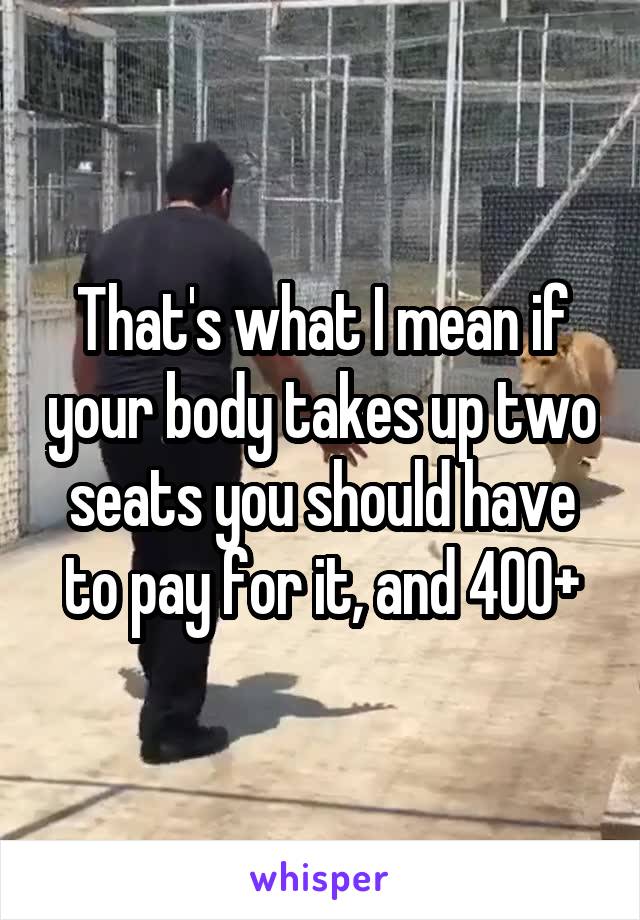 That's what I mean if your body takes up two seats you should have to pay for it, and 400+