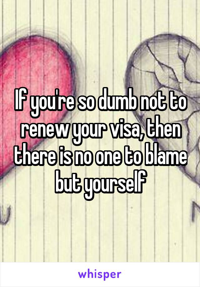 If you're so dumb not to renew your visa, then there is no one to blame but yourself