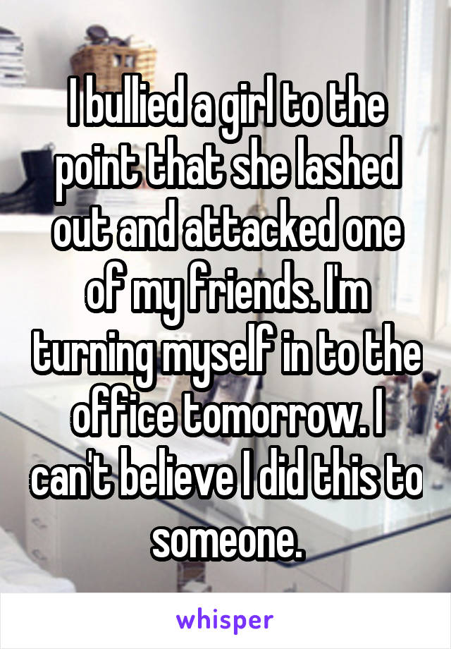 I bullied a girl to the point that she lashed out and attacked one of my friends. I'm turning myself in to the office tomorrow. I can't believe I did this to someone.