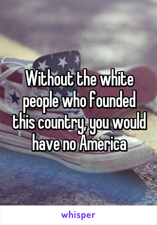 Without the white people who founded this country, you would have no America