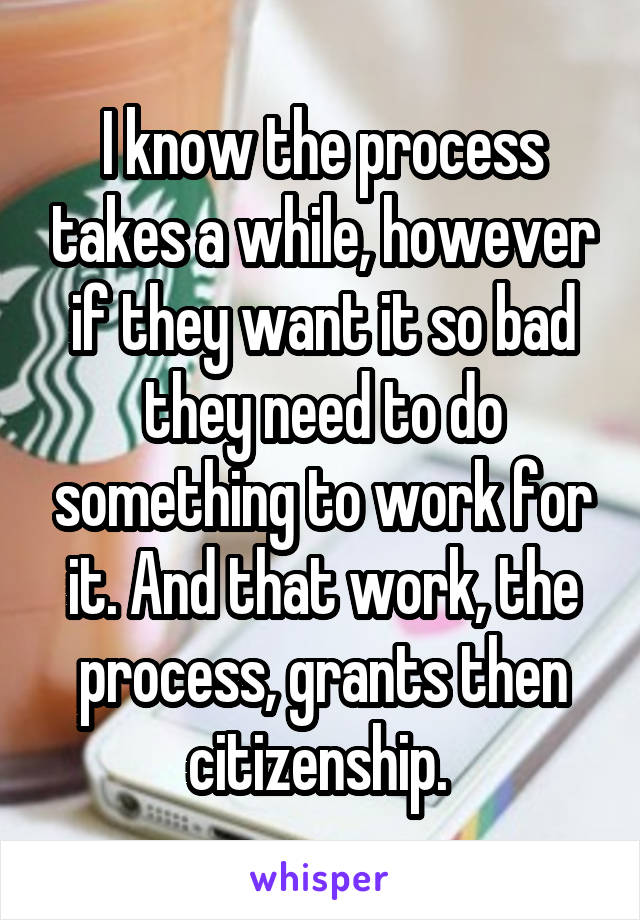 I know the process takes a while, however if they want it so bad they need to do something to work for it. And that work, the process, grants then citizenship. 