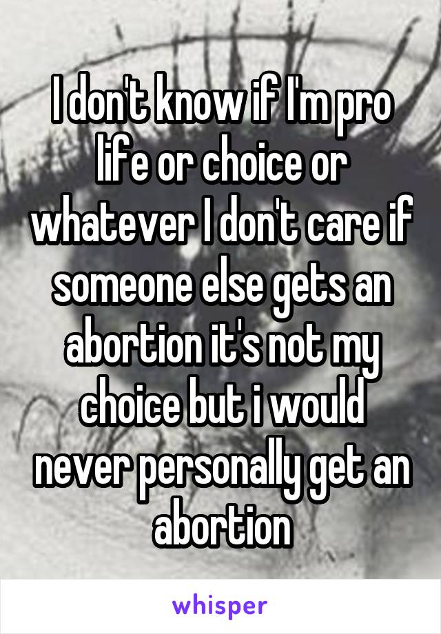 I don't know if I'm pro life or choice or whatever I don't care if someone else gets an abortion it's not my choice but i would never personally get an abortion