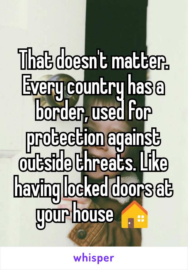 That doesn't matter. Every country has a border, used for protection against outside threats. Like having locked doors at your house 🏠