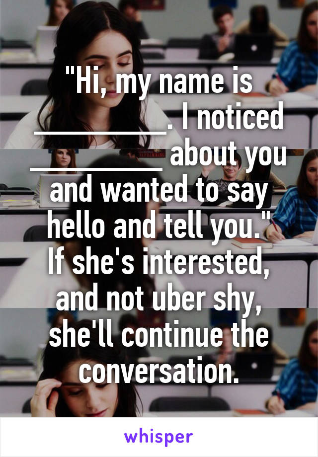 "Hi, my name is _______. I noticed _______ about you and wanted to say hello and tell you."
If she's interested, and not uber shy, she'll continue the conversation.