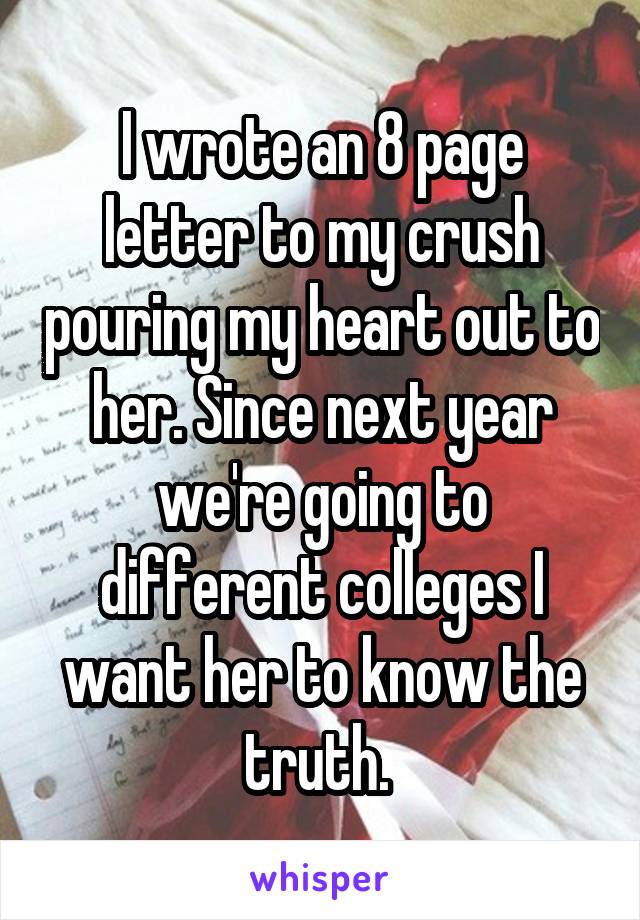 I wrote an 8 page letter to my crush pouring my heart out to her. Since next year we're going to different colleges I want her to know the truth. 