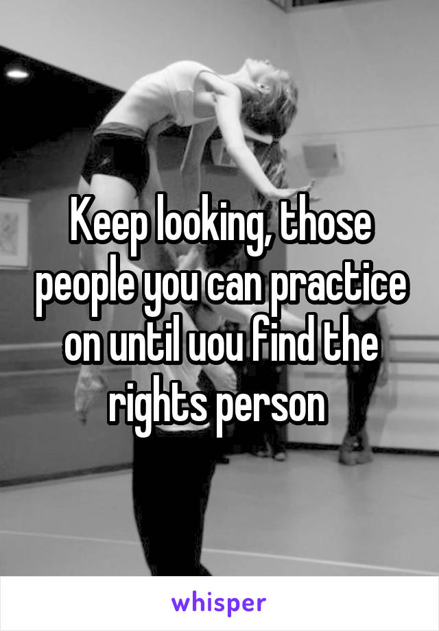 Keep looking, those people you can practice on until uou find the rights person 