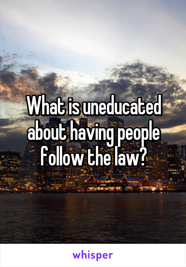 What is uneducated about having people follow the law?