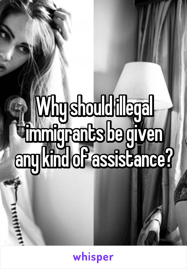 Why should illegal immigrants be given any kind of assistance?