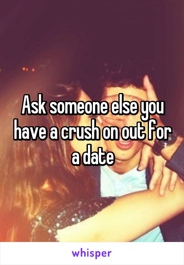 Ask someone else you have a crush on out for a date