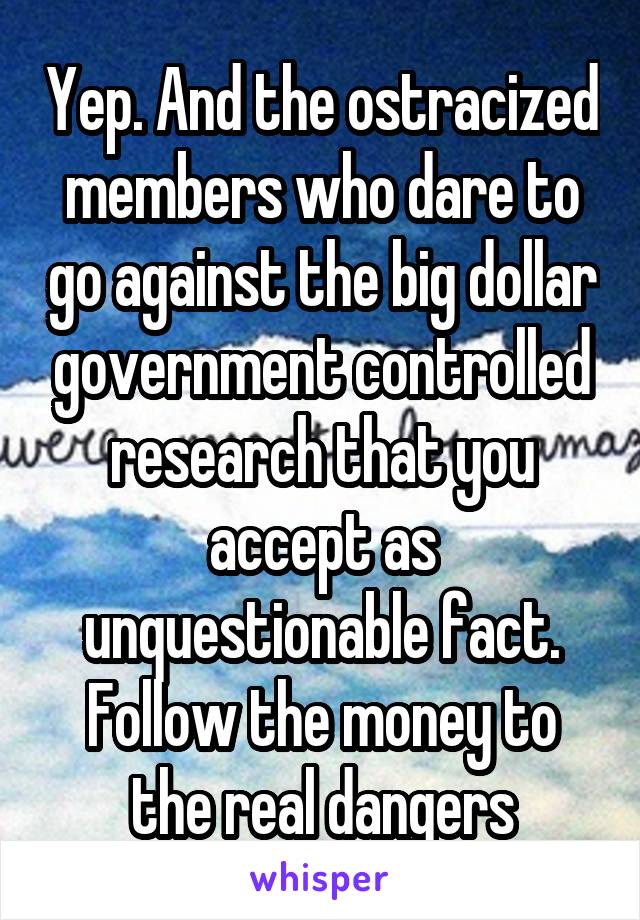 Yep. And the ostracized members who dare to go against the big dollar government controlled research that you accept as unquestionable fact. Follow the money to the real dangers
