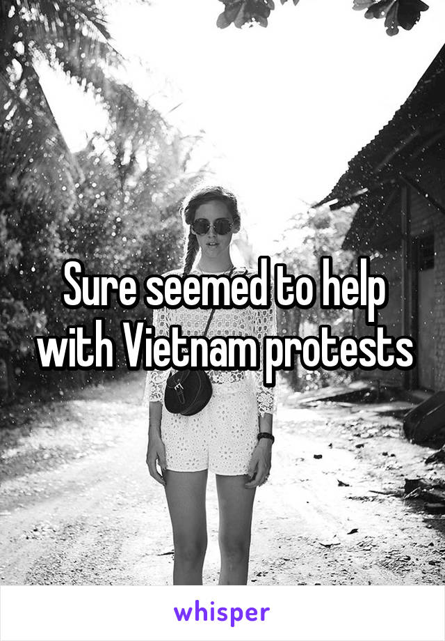 Sure seemed to help with Vietnam protests