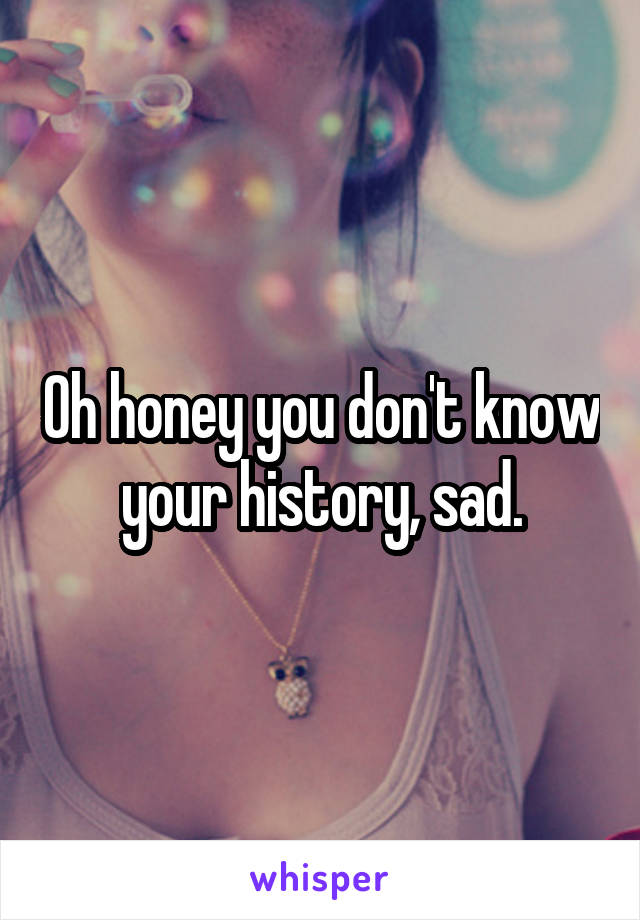 Oh honey you don't know your history, sad.