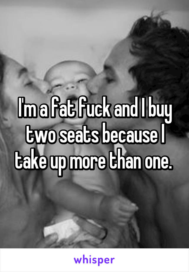 I'm a fat fuck and I buy two seats because I take up more than one. 