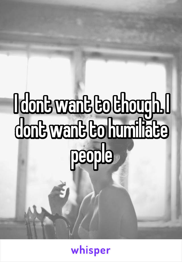 I dont want to though. I dont want to humiliate people