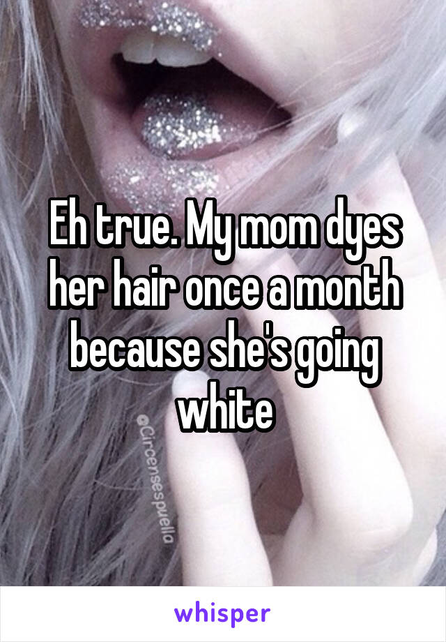 Eh true. My mom dyes her hair once a month because she's going white