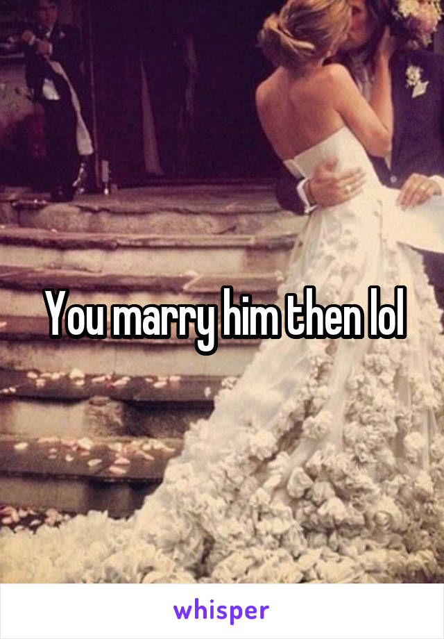 You marry him then lol