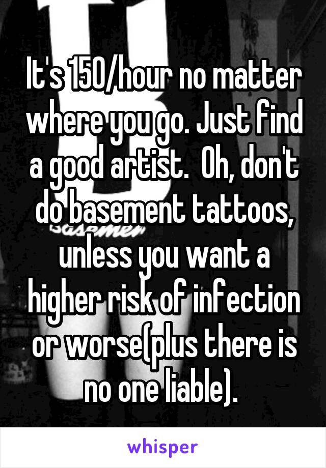 It's 150/hour no matter where you go. Just find a good artist.  Oh, don't do basement tattoos, unless you want a higher risk of infection or worse(plus there is no one liable). 
