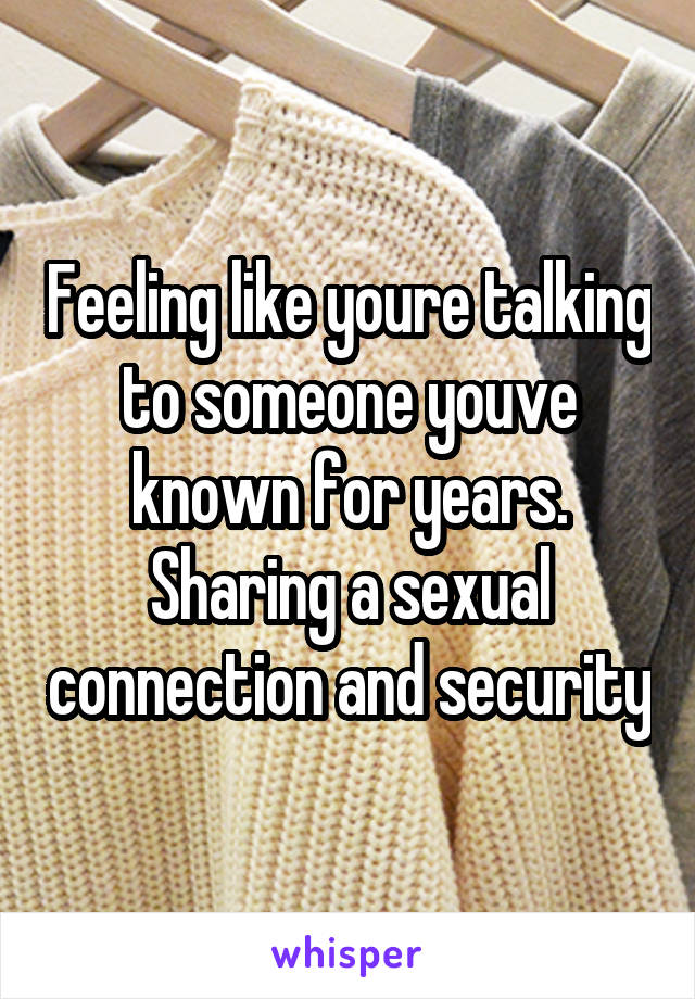 Feeling like youre talking to someone youve known for years. Sharing a sexual connection and security