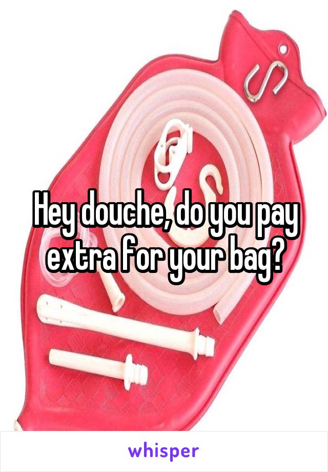 Hey douche, do you pay extra for your bag?
