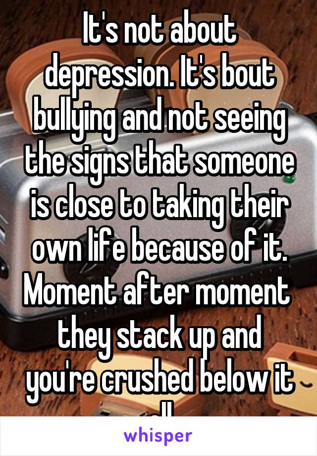 It's not about depression. It's bout bullying and not seeing the signs that someone is close to taking their own life because of it. Moment after moment  they stack up and you're crushed below it all