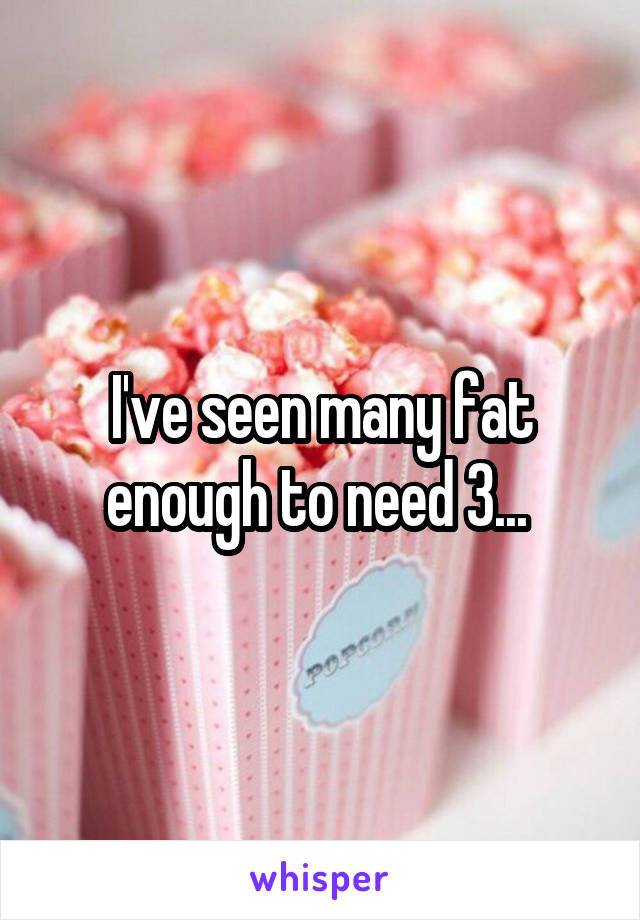 I've seen many fat enough to need 3... 