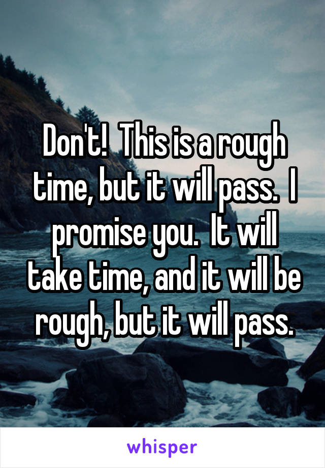 Don't!  This is a rough time, but it will pass.  I promise you.  It will take time, and it will be rough, but it will pass.