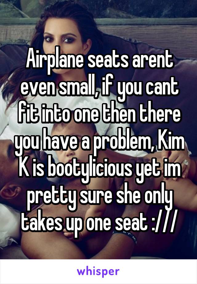 Airplane seats arent even small, if you cant fit into one then there you have a problem, Kim K is bootylicious yet im pretty sure she only takes up one seat :///