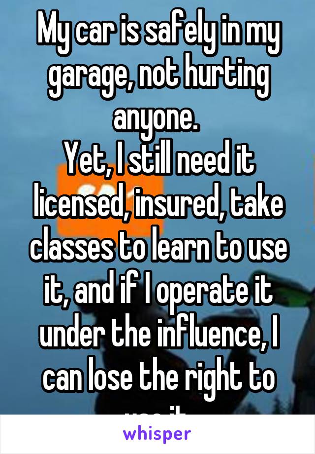 My car is safely in my garage, not hurting anyone. 
Yet, I still need it licensed, insured, take classes to learn to use it, and if I operate it under the influence, I can lose the right to use it.