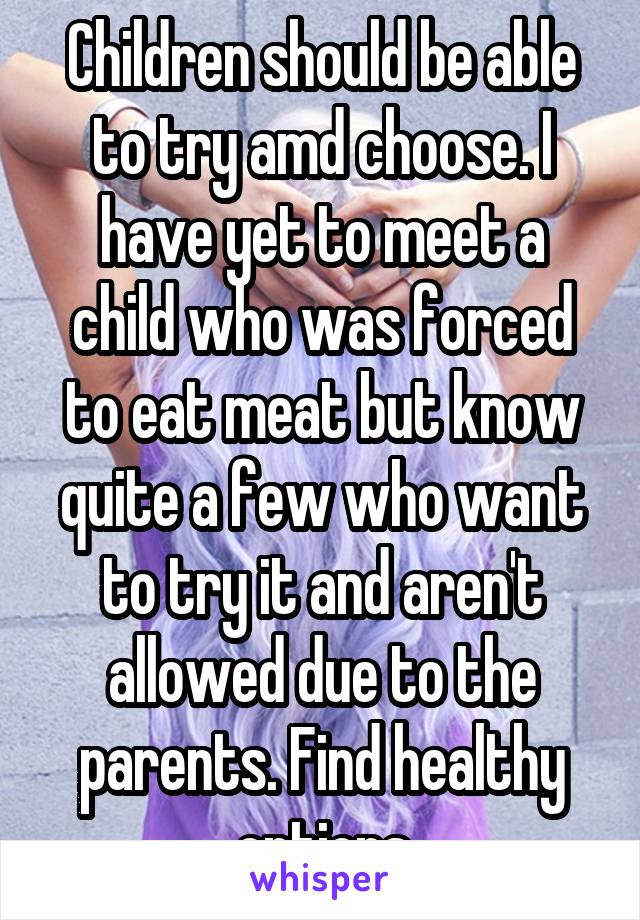 Children should be able to try amd choose. I have yet to meet a child who was forced to eat meat but know quite a few who want to try it and aren't allowed due to the parents. Find healthy options