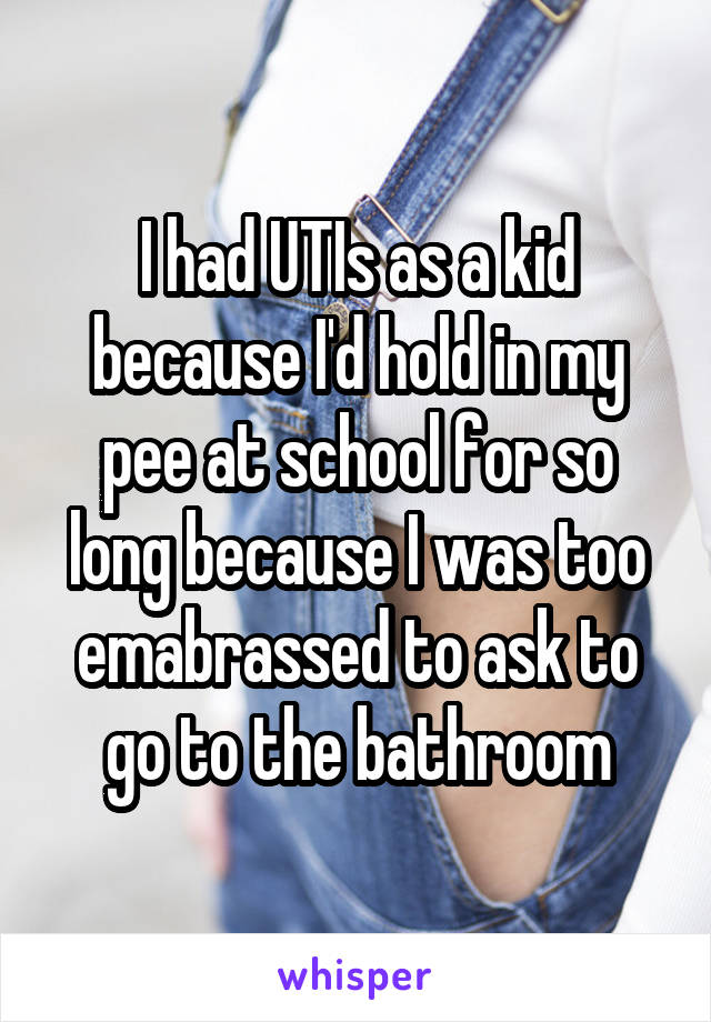 I had UTIs as a kid because I'd hold in my pee at school for so long because I was too emabrassed to ask to go to the bathroom