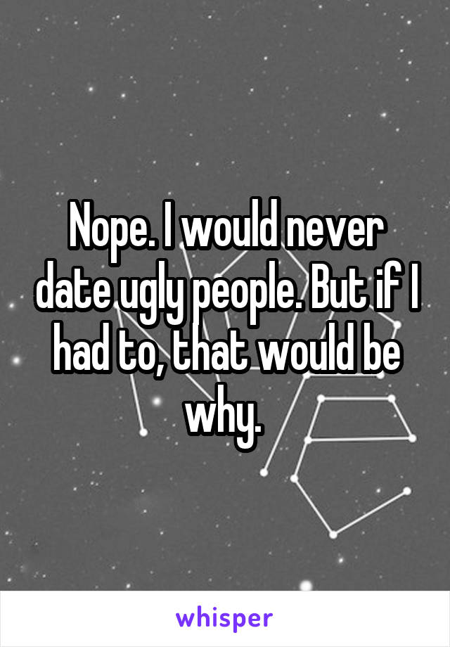 Nope. I would never date ugly people. But if I had to, that would be why. 