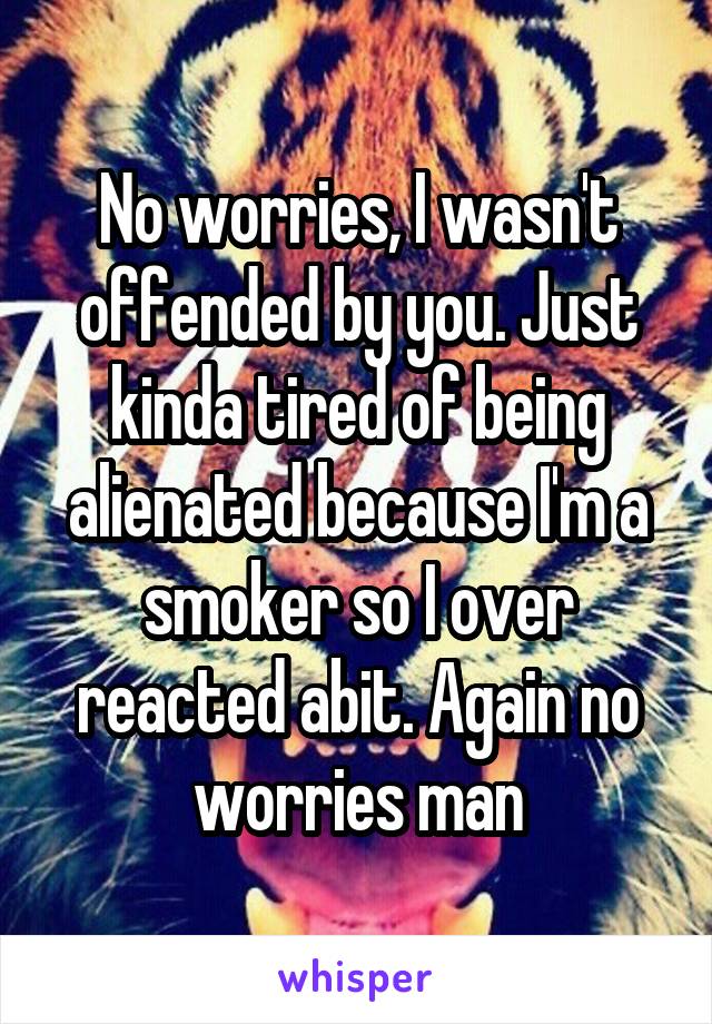 No worries, I wasn't offended by you. Just kinda tired of being alienated because I'm a smoker so I over reacted abit. Again no worries man