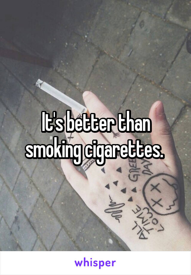It's better than smoking cigarettes. 