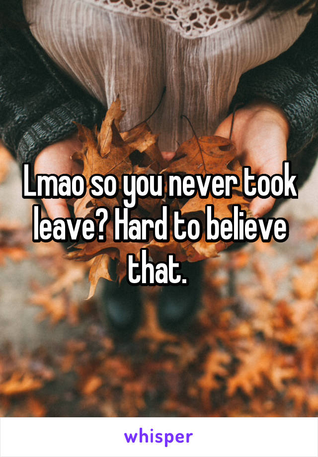 Lmao so you never took leave? Hard to believe that. 