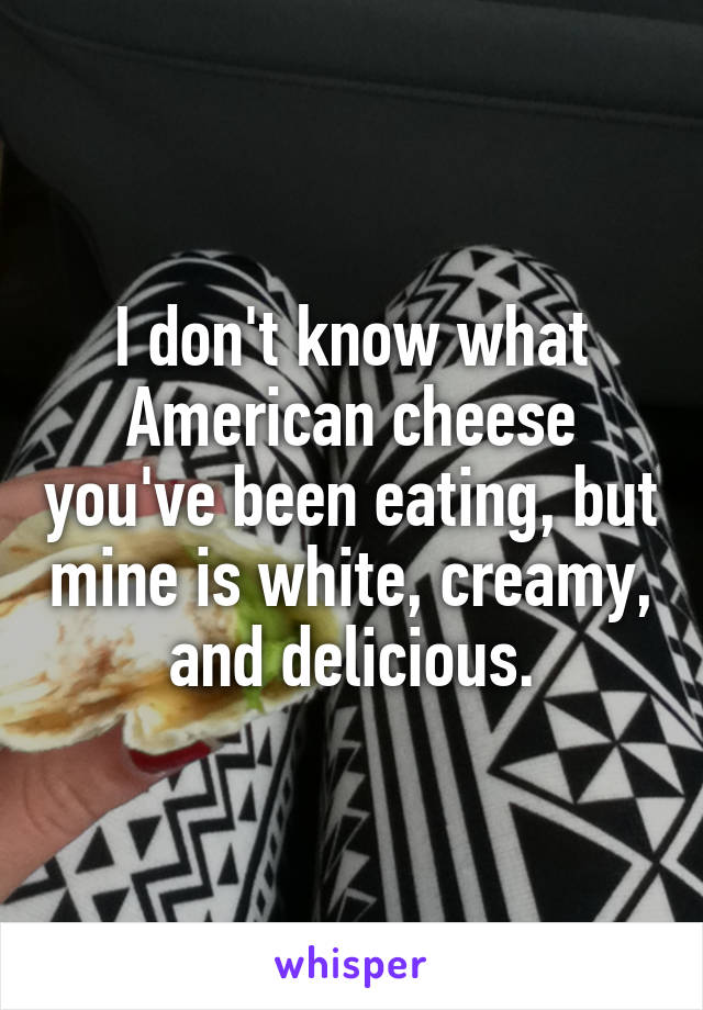 I don't know what American cheese you've been eating, but mine is white, creamy, and delicious.